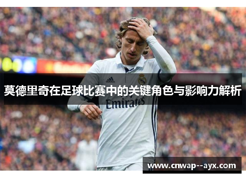 莫德里奇在足球比赛中的关键角色与影响力解析 莫德里奇在足球比赛中的关键角色与影响力解析