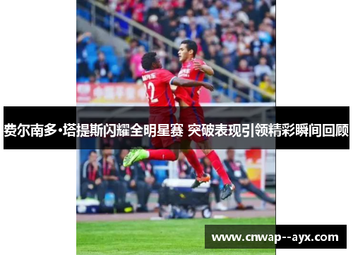 费尔南多·塔提斯闪耀全明星赛 突破表现引领精彩瞬间回顾