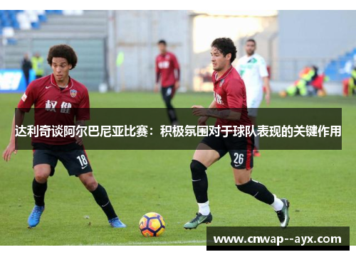 达利奇谈阿尔巴尼亚比赛：积极氛围对于球队表现的关键作用