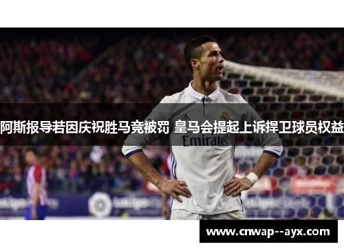 阿斯报导若因庆祝胜马竞被罚 皇马会提起上诉捍卫球员权益