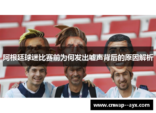 阿根廷球迷比赛前为何发出嘘声背后的原因解析