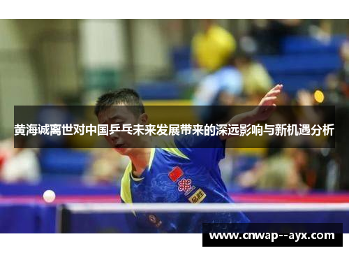 黄海诚离世对中国乒乓未来发展带来的深远影响与新机遇分析