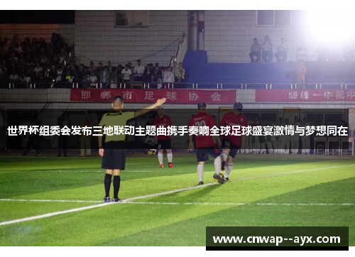 世界杯组委会发布三地联动主题曲携手奏响全球足球盛宴激情与梦想同在