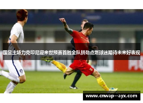 国足主场力克印尼迎来世预赛首胜全队拼劲点燃球迷期待未来好表现