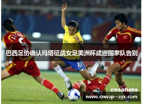 巴西足协确认玛塔征战女足美洲杯或迎国家队告别
