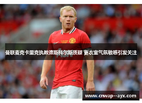 曼联麦克卡里克执教遭斯科尔斯质疑 更衣室气氛敏感引发关注