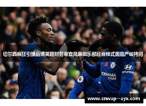 切尔西疯狂引援后遭英超财务审查风暴俱乐部经营模式面临严峻拷问