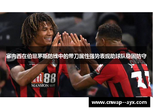 塞内西在伯恩茅斯防线中的带刀属性强势表现助球队稳固防守