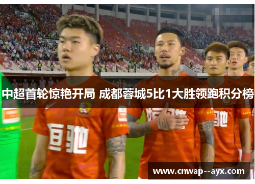 中超首轮惊艳开局 成都蓉城5比1大胜领跑积分榜 中超首轮惊艳开局 成都蓉城5比1大胜领跑积分榜
