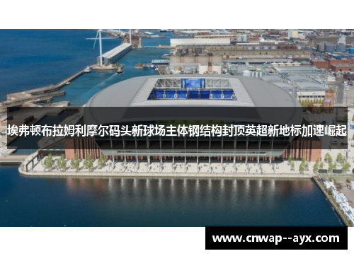 埃弗顿布拉姆利摩尔码头新球场主体钢结构封顶英超新地标加速崛起 埃弗顿布拉姆利摩尔码头新球场主体钢结构封顶英超新地标加速崛起